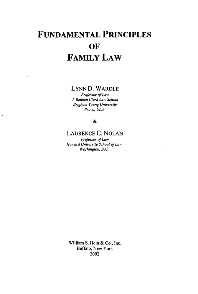 handle is hein.beal/fndmplw0001 and id is 1 raw text is: 





FUNDAMENTAL PRINCIPLES

                   OF

           FAMILY LAW


  LYNN  D. WARDLE
     Professor of Law
  J. Reuben Clark Law School
  Brigham Young University
       Provo, Utah

          &

LAURENCE   C. NOLAN
     Professor of Law
Howard University School of Law
     Washington, D.C.


William S. Hein & Co., Inc.
   Buffalo, New York
        2002


