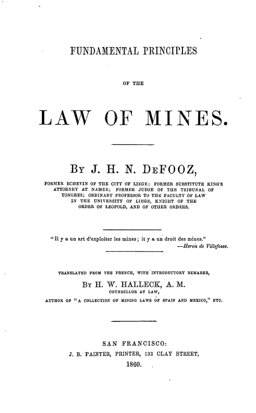 handle is hein.beal/fndplm0001 and id is 1 raw text is: FUNDAMENTAL PRINCIPLES
W OF THE
LAW OF MINES,

By J. H. N. DEFOOZ,
FORMER ECHEVIN OF THE CITY OF LIEGE; FORMER SUBSTITUTE KING'S
ATTORNEY AT NAMUR; FORMER JUDGE OF THE TRIBUNAL OF
TONGRES; ORDINARY PROFESSOR TO THE FACULTY OF LAW
IN TILE UNIVERSITY OF LIEGE, KNIGHT OF THE
ORDER OF LEOPOLD, AND OF OTHER ORDERS.
Il y a un art d'exploiter les mines; it y a un droit des mines.
-Heron de Villefosse.
TRANSLATED FROM THE FRENCH, WITH INTRODUCTORY REMARKS,
By H. W. HALLECK, A. M.
COUNSELLOR AT LAW,
AUTHOR OF A COLLECTION OF MINING LAWS OF SPAIN AND MEXICO, ETC.
SAN FRANCISCO:
J. B. PAINTER, PRINTER, 132 CLAY STREET,
1860. .


