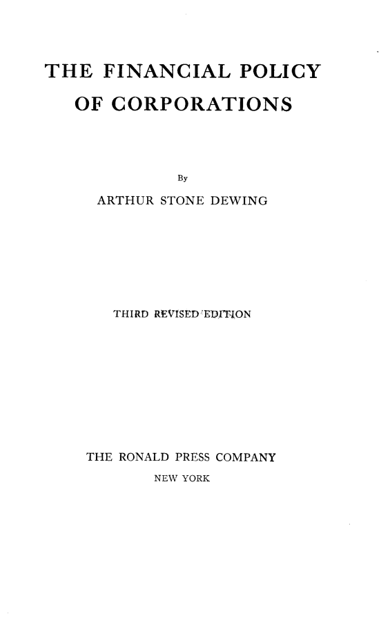 handle is hein.beal/fnlpcor0001 and id is 1 raw text is: 




THE   FINANCIAL POLICY

   OF  CORPORATIONS




             By

     ARTHUR STONE DEWING


   THIRD REVISED EDITI0N










THE RONALD PRESS COMPANY


NEW YORK


