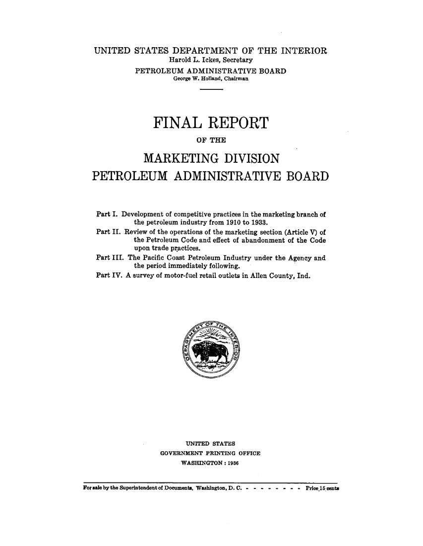handle is hein.beal/fnlrptmk0001 and id is 1 raw text is: 




UNITED


STATES DEPARTMENT OF THE INTERIOR
        Harold L. Ickes, Secretary
PETROLEUM ADMINISTRATIVE BOARD
         George W. Holland, Chairman





     FINAL REPORT

               OF THE

  MARKETING DIVISION


PETROLEUM ADMINISTRATIVE BOARD



Part I. Development of competitive practices in the marketing branch of
          the petroleum industry from 1910 to 1933.
 Part II. Review of the operations of the marketing section (Article V) of
          the Petroleum Code and effect of abandonment of the Code
          upon trade practices.
 Part III. The Pacific Coast Petroleum Industry under the Agency and
          the period immediately following.
 Part IV. A survey of motor-fuel retail outlets in Allen County, Ind.


      UNITED STATES
GOVERNMENT PRINTING OFFICE
     WASHINGTON: 1936


For sale by the Superintendent of Documents, Washington, D. C. --------- Price.15cents


