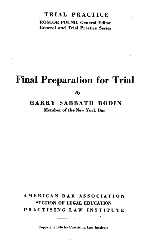 handle is hein.beal/fnpptrl0001 and id is 1 raw text is: 

         TRIAL   PRACTICE
       ROSCOE POUND, General Editor
       General and Trial Practice Series










Final   Preparation for Trial

                  By

    HARRY SABBATH BODIN
        Member of the New York Bar


AMERICAN BAR ASSOCIATION
    SECTION OF LEGAL EDUCATION
PRACTISING LAW INSTITUTE


Copyright 1946 by Practising Law Institute



