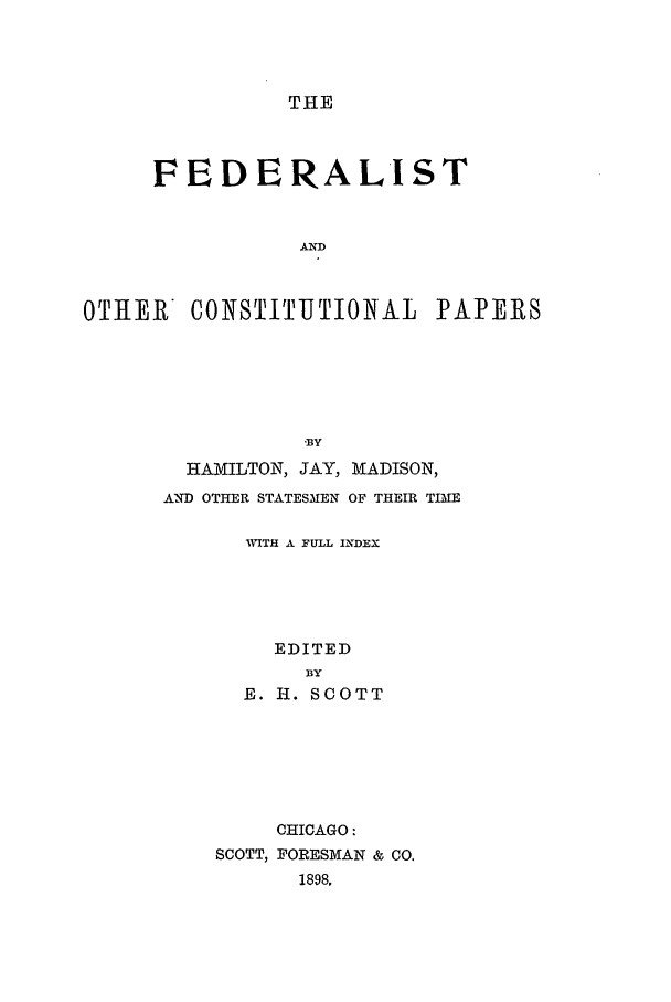 handle is hein.beal/focp0001 and id is 1 raw text is: THE

FEDERALIST
AND
OTIIER   CONSTITUTIONAL PAPERS
-BY
HAMILTON, JAY, MADISON,
AND OTHER STATESMEN OF THEIR TIME
'WITH A FULL INDEX
EDITED
BY
E. H. SCOTT
CHICAGO :
SCOTT, FORESMAN & CO.
1898,



