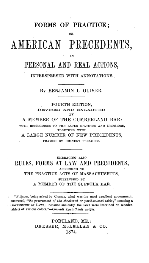handle is hein.beal/foriceprea0001 and id is 1 raw text is: ï»¿FORMS OF PRACTICE;
OR
AMERICAN PRECEDENTS,
PERSONAL AND REAL ACTIONS,
INTERSPERSED WITH ANNOTATIONS.
By BENJAMIN L. OLIVER.
FOURTH EDITION,
.REVISED AND ENLARGED
BY
A MEMBER OF THE CUMBERLAND BAR:
WITH REFERENCES TO THE LATER STATUTES AND DECISIONS,
TOGETHER WITH
A LARGE NUMBER OF NEW PRECEDENTS,
FRAMED BY EMINENT PLEADERS.
EMBRACING ALSO
RULES, FORMS AT LAW        AND PRECEDENTS,
ACCORDING TO
THE PRACTICE ACTS OF MASSACHUSETTS,
SUPERVISED BY
A MEMBER OF THE SUFFOLK BAR.
Pittacus, being asked by Crcesus, what was the most excellent government,
answered, -the government of the checkered or parti-colored table ; meaning a
GOVERNMENT OF LAws; because anciently the laws were inscribed on wooden
tablets of various colors.-Conradi Lycosthenis apoph.
PORTLAND, ME.:
DRESSER, McLELLAN & CO.
1874.


