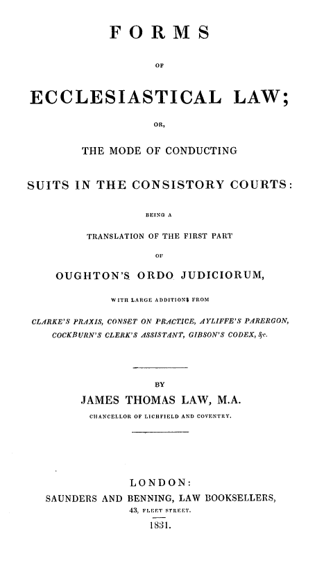 handle is hein.beal/formeccmo0001 and id is 1 raw text is: ï»¿FO RM S
OF
ECCLESIASTICAL LAW;
OR,
THE MODE OF CONDUCTING
SUITS IN THE CONSISTORY COURTS:
BEING A
TRANSLATION OF THE FIRST PART
OF
OUGHTON'S ORDO JUDICIORUM,
WITH LARGE ADDITIONS FROM
CLARKE'S PRAXIS, CONSET ON PRACTICE, AYLIFFE'S PARERGON,
COCKBURN'S CLERK'S ASSISTdNT, GIBSON'S CODEX, ge.
BY
JAMES THOMAS LAW, M.A.
CHANCELLOR OF LICHFIELD AND COVENTRY.

LONDON:
SAUNDERS AND BENNING, LAW BOOKSELLERS,
43, FLEET STREET.
1831.


