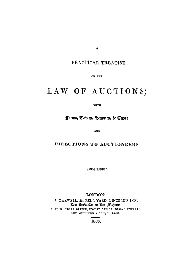 handle is hein.beal/fortabst0001 and id is 1 raw text is: PRACTICAL TREATISE
ON TH
LAW     OF   AUCTIONS;
WITH
jsorms, trables, *tatutes, $r Cases,
AND
DIRECTIONS TO AUCTIONEERS.

VuIexa 3Ebition.

LONDON:
A. MAXWELL, 32, BELL YARD, LINCOLN'S INN,
3at l300kstlct to Ver fflaltstp:
S. COCK, STORE OrFICE, EXCISE OFFICE, BROAD STREET;
AND MILLIKEN & SON, DUBLIN.
1838.


