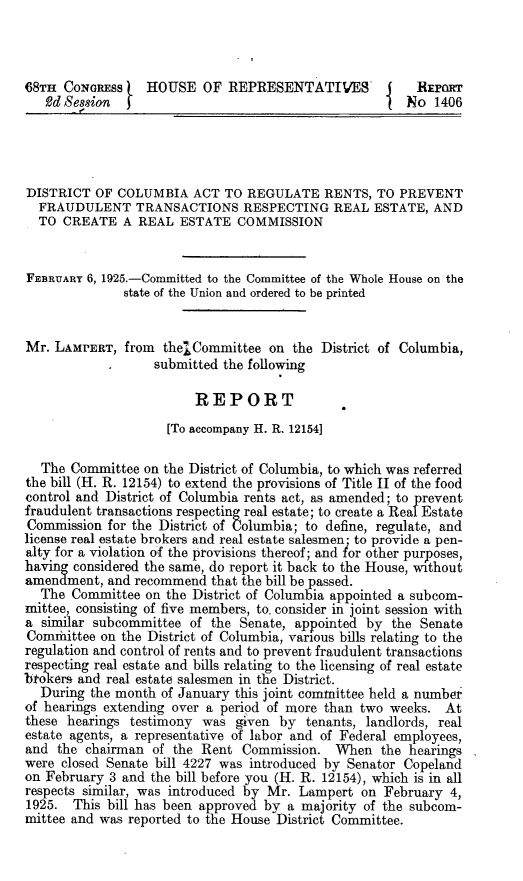 handle is hein.beal/fpre0001 and id is 1 raw text is: 



68TH  CONGRESS    HOUSE   OF REPRESENTATIVES-           REPORT
   2d Session  )                                       No  1406




DISTRICT  OF COLUMBIA   ACT  TO REGULATE   RENTS, TO  PREVENT
  FRAUDULENT TRANSACTIONS RESPECTING REAL ESTATE, AND
  TO  CREATE  A REAL  ESTATE   COMMISSION


FEBRUARY 6, 1925.-Committed to the Committee of the Whole House on the
              state of the Union and ordered to be printed


Mr. LAMPERT,  from  the*Committee  on the  District of Columbia,
                   submitted the following

                         REPORT
                     [To accompany H. R. 12154]

  The  Committee on the District of Columbia, to which was referred
the bill (H. R. 12154) to extend the provisions of Title II of the food
control and District of Columbia rents act, as amended; to prevent
fraudulent transactions respecting real estate; to create a Real Estate
Commission  for the District of Columbia; to define, regulate, and
license real estate brokers and real estate salesmen- to provide a pen-
alty for a violation of the provisions thereof; and for other purposes,
havmg' considered the same, do report it back to the House, without
amendment,  and recommend  that the bill be passed.
  The  Committee on the District of Columbia appointed a subcom-
mittee, consisting of five members, to. consider in joint session with
a  similar subcommittee of the Senate, appointed by  the Senate
Comittee   on the District of Columbia, various bills relating to the
regulation and control of rents and to prevent fraudulent transactions
respecting real estate and bills relating to the licensing of real estate
btokers and real estate salesmen in the District.
  During  the month of January this joint committee held a number
of hearings extending over a period of more than two weeks. At
these hearings testimony  was given  by tenants, landlords, real
estate agents, a representative of labor and of Federal employees,
and  the chairman of the Rent  Commission.   When  the hearings
were closed Senate bill 4227 was introduced by Senator Copeland
on February 3 and the bill before you (H. R. 12154), which is in all
respects similar, was introduced by Mr. Lampert on February  4,
1925.  This bill has been approved by a majority of the subcom-
mittee and was reported to the House District Committee.


