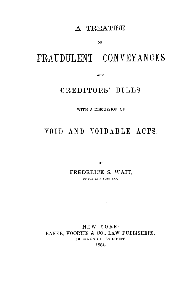 handle is hein.beal/fraudco0001 and id is 1 raw text is: A TREATISE
ON
FRAUDULENT CONVEYANCES
AND

CREDITORS' BILLS,
WITH A DISCUSSION OF

VOID AND Y0IDABLE

ACTS.

BY
FREDERICK S. WAIT,
OF THE NEW YORK BAR.

NEW YORK:
BAKER, VOORHIS & CO., LAW PUBLISHERS,
66 NASSAU STREET.
1884.



