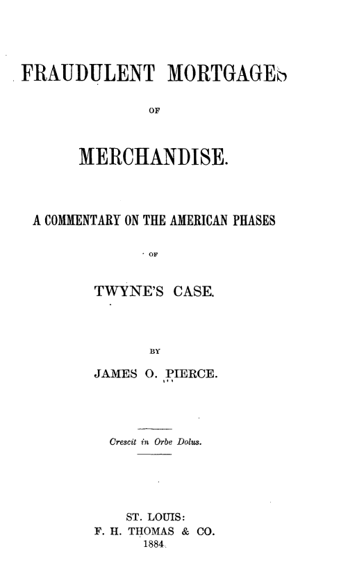 handle is hein.beal/fraudmort0001 and id is 1 raw text is: ï»¿FRAUDULENT MORTGAGEb
OF
MERCHANDISE.

A COMMENTARY ON THE AMERICAN PHASES
TWYNE'S CASE.
BY

JAMES 0. PIERCE.
Crescit in Orbe Dolus.
ST. LOUIS:
F. H. THOMAS & CO.
1884


