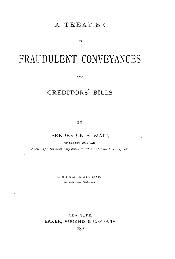 handle is hein.beal/frauyance0001 and id is 1 raw text is: A TREATISE
ON
FRAUDULENT CONVEYANCES
AND

CREDITORS' BILLS.
BY
FREDERICK S. WAIT,

OF THE NEW YORK BAR,
Author of Insolvent Corporations, Trial of Title to Land, etc.
THIRD EDITION.
Revised and Enlarged.
NEW YORK
BAKER, VOORHIS & COMPANY
1897


