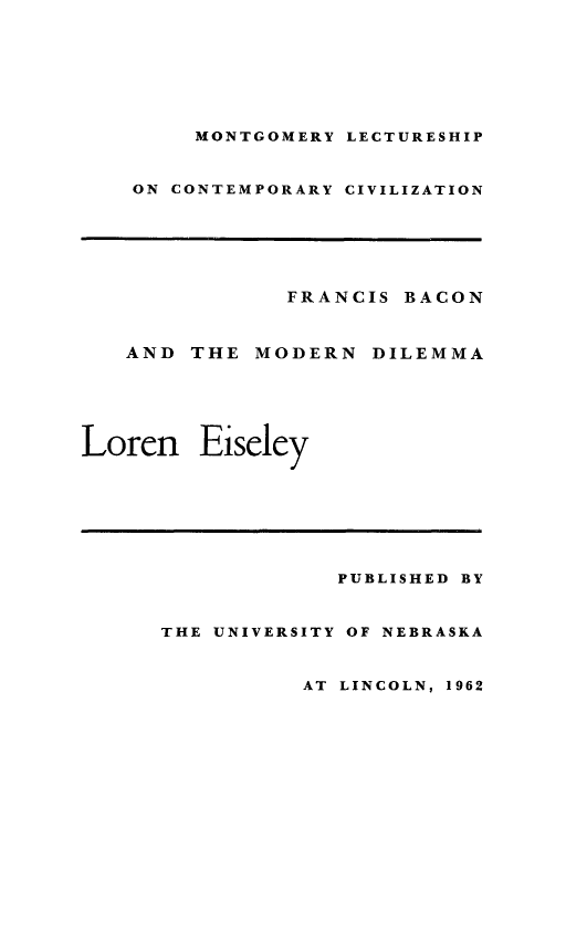 handle is hein.beal/frbmodi0001 and id is 1 raw text is: 







        MONTGOMERY LECTURESHIP



    ON CONTEMPORARY CIVILIZATION






               FRANCIS BACON



   AND THE MODERN DILEMMA






Loren Eiseley








                   PUBLISHED BY


      THE UNIVERSITY OF NEBRASKA


                AT LINCOLN, 1962


