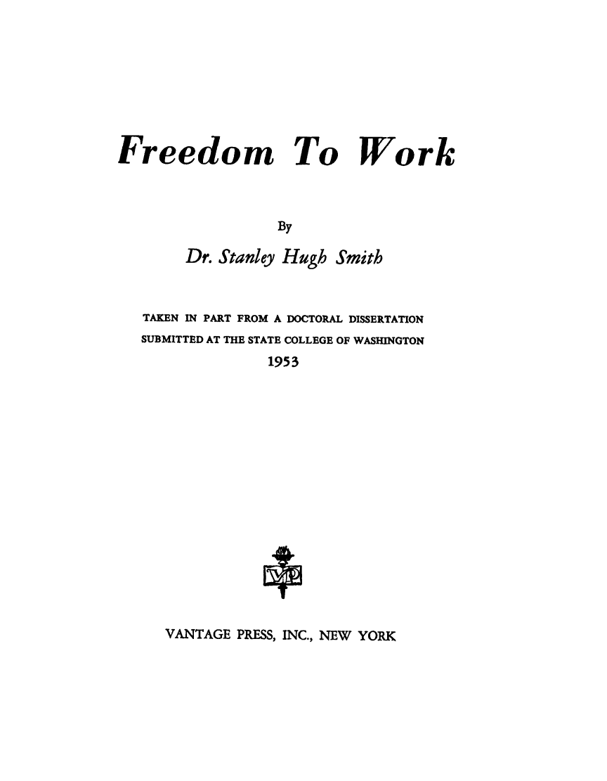 handle is hein.beal/frdmwork0001 and id is 1 raw text is: 








Freedom To Work



                  By

        Dr. Stanley Hugh Smith


TAKEN IN PART FROM A DOCTORAL DISSERTATION
SUBMITTED AT THE STATE COLLEGE OF WASHINGTON
              1953

















   VANTAGE PRESS, INC., NEW YORK


