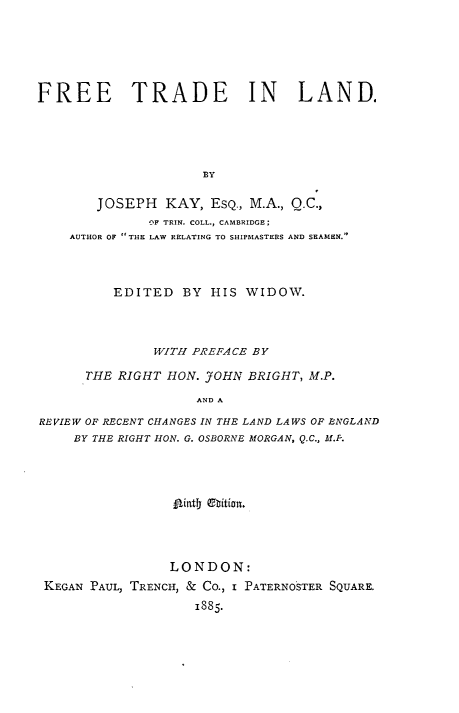 handle is hein.beal/freetdl0001 and id is 1 raw text is: 






FREE TRADE IN LAND.





                     BY

        JOSEPH KAY, ESQ., M.A., Q.C.,
              OF TRIN. COLL., CAMBRIDGE;
    AUTHOR OF THE LAW RELATING TO SHIPMASTERS AND SEAMRN.



          EDITED BY HIS WIDOW.



               WITH PREFACE BY

      THE RIGHT HON. .J0HN BRIGHT, M.P.

                     AND A

REVIEW OF RECENT CHANGES IN THE LAND LAWS OF ENGLAND
     BY THE RIGHT HON. G. OSBORNE MORGAN, Q.C., M.P.


                 A~intby QhtilOU,




                 LONDON:
KEGAN PAUL, TRENCH, & CO., I PATERNOSTER SQUARE.
                   1885.


