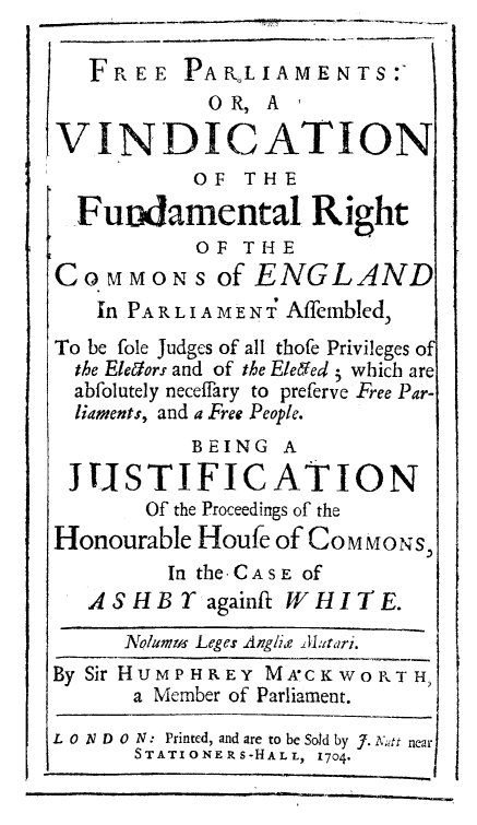 handle is hein.beal/freparl0001 and id is 1 raw text is: FREE PAPLIAMENTS:-
0 R, A  ,
V INDICATION

OF THE
Fundamental Right
OF THE
CoMMoNS of ENGLAND
In PARLIA MENT Affcmbled,
To be fole Judges of all thofe Privileges of
the Eleiors and of the Elefed i which are
abfolutely neceffary to preferve Free Par-
liaments, and a Free People.
BEING A
JUSTIFICATION
Of the Proceedings of the
Honourable Houfe of COMMONS,
In the -CASE Of
ASHBT againft WHITE.
Nolams Leges Angie Jltari.
By Sir HUMPHREY MACKWORTH,
a Member of Parliament.
L 0 ND 0 N: Printed, and are to be Sold by J. Ku  near
STATIONERS-HALL, 1704

I


