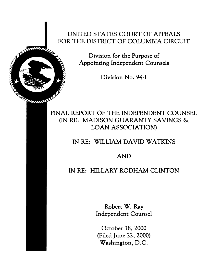 handle is hein.beal/fricwdhrc0001 and id is 1 raw text is: 




I


     UNITED STATES COURT  OF APPEALS
  FOR THE DISTRICT OF COLUMBIA CIRCUIT

           Division for the Purpose of
        Appointing Independent Counsels

              Division No. 94-1




FINAL REPORT OF THE INDEPENDENT COUNSEL
  (IN RE: MADISON GUARANTY  SAVINGS  &
           LOAN  ASSOCIATION)

      IN RE: WILLIAM DAVID WATKINS

                  AND

     IN RE: HILLARY RODHAM  CLINTON




               Robert W. Ray
             Independent Counsel

             October 18, 2000
             (Filed June 22, 2000)
             Washington, D.C.


