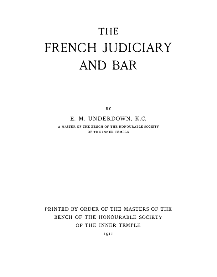 handle is hein.beal/frjdbr0001 and id is 1 raw text is: THE

FRENCH JUDICIARY
AND BAR
BY
E. M. UNDERDOWN, K.C.
A MASTER OF THE BENCH OF THE HONOURABLE SOCIETY
OF THE INNER TEMPLE

PRINTED BY ORDER OF THE MASTERS OF THE
BENCH OF THE HONOURABLE SOCIETY
OF THE INNER TEMPLE

I91i


