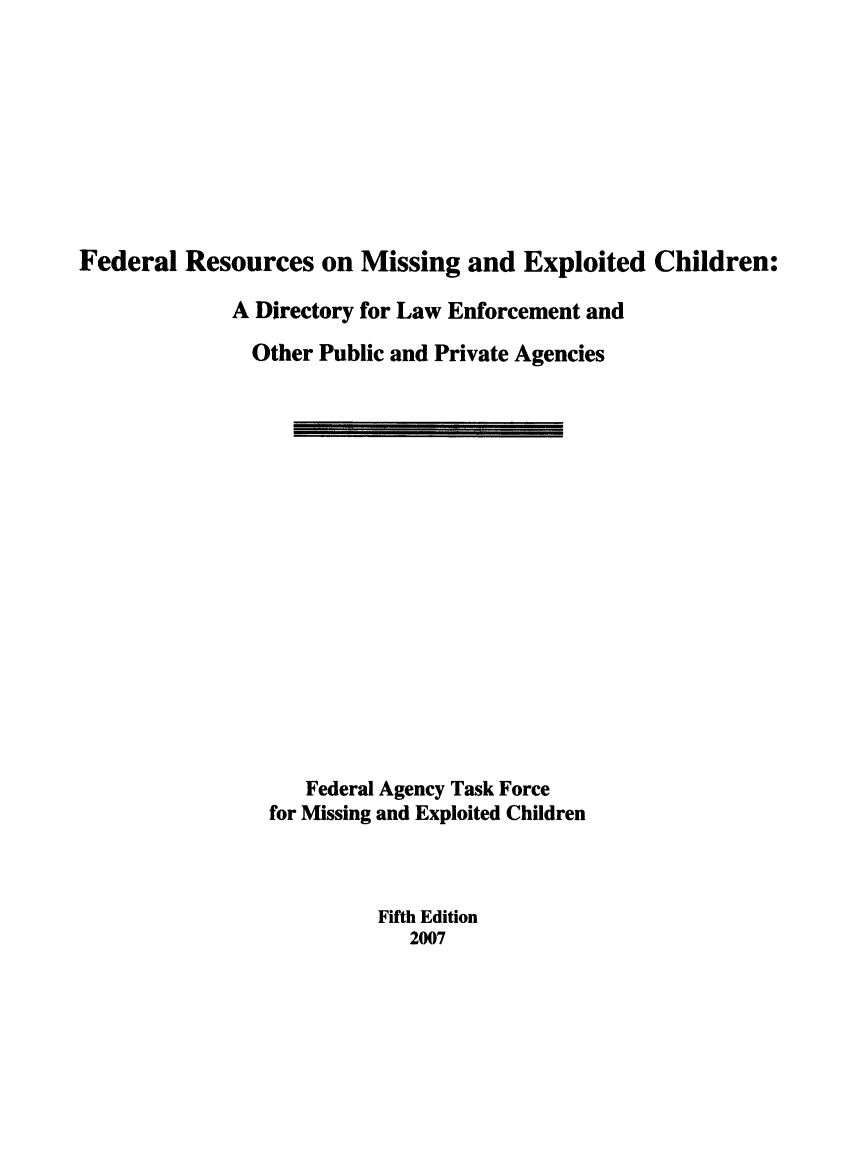 handle is hein.beal/frmsepchi0001 and id is 1 raw text is: 









Federal  Resources   on Missing   and  Exploited  Children:

             A Directory for Law Enforcement and

               Other Public and Private Agencies

















                    Federal Agency Task Force
                 for Missing and Exploited Children



                          Fifth Edition
                             2007


