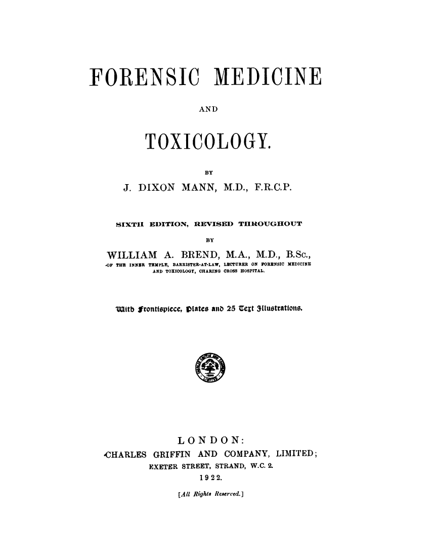 handle is hein.beal/frnsm0001 and id is 1 raw text is: 








FORENSIC MEDICINE


                     AND



           TOXICOLOGY.


                      BY

      J. DIXON MANN, M.D., F.R.C.P.



      SIXTI EDITION, REVISED THROUGHOUT

                      BY

   WILLIAM A. BREND, M.A., M.D., B.Sc.,
   -OF THE INNER TEMPLE, BARRISTER-AT-LAW, LECTURER ON FORENSIC MEDICINE
            AND TOXICOLOGY, CHARING CROSS HOSPITAL.


  Wlttb Irontlpiece, VlDates anD 25 Ue¢t 3[lustrations.















              LONDON:
-CHARLES GRIFFIN AND COMPANY, LIMITED;
         EXETER STREET, STRAND, W.C. 2.
                  1922.


[All Rights Reserced.]



