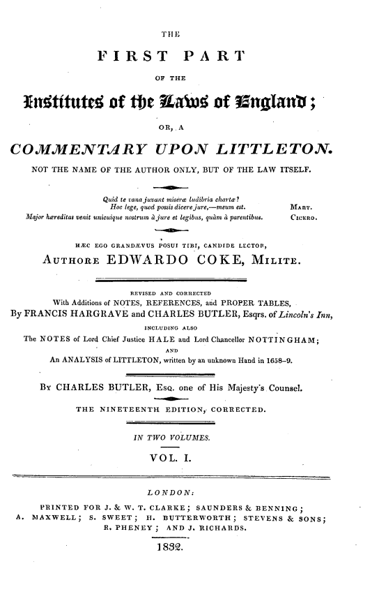 handle is hein.beal/frstpsie0001 and id is 1 raw text is: 


TIIE


                FIRST PART

                           OF THE


  xnttuted of tMe EaW               of  Eznglant;

                           OR,. A


COMMENTARY UPON LITTLETON.

    NOT THE NAME OF THE AUTHOR ONLY, BUT OF THE LAW ITSELF.


                 Quid te vaiuajuaant miserx ludibria charte?
                 Hoc lege, quod possis dicerejure,-meum est.  MART.
   Major hereditas venit unicuique nostrum a jure et legibus, quam a parentibus.  CICERO.


            HJEC EGO GRAND1EVUS POSUI TrII, CANDIDE LECTOIP,

      AUTHORE EDWARDO COKE, MILITE.



                      REVISED AND CORRECTED
        With Additions of NOTES, REFERENCES, aid PROPER TABLES,
By FRANCIS HARGRAVE   and CHARLES BUTLER,  Esqrs. of Lincoln's Inn,
                         INCLUDING ALSO
  The NOTES of Lord Chief Justice HALE and Lord Chancellor NOTTINGHAM;
                            AND
       An ANALYSIS of LITTLETON, written by an unknown Hand in 1658-9.


     By CHARLES   BUTLER,  ESQ. one of His Majesty's Counsel.

            THE NINETEENTH  EDITION, CORRECTED.


                       IN TWO VOLUMES.

                          VOL.  I.



                          LONDON:

      PRINTED FOR J. & W. T. CLARKE; SAUNDERS & BENNING;
 A. MAXWELL;  S. SWEET;  H. BUTTERWORTH;   STEVENS & SONS;
                 R. PHENEY ; AND J. RICHARDS.

                           18892.


