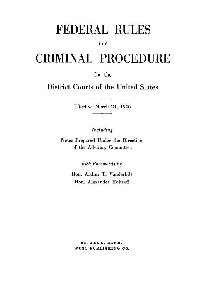 handle is hein.beal/frulerthe0001 and id is 1 raw text is: FEDERAL RULES
OF
CRIMINAL PROCEDURE
for the
District Courts of the United States
Effective March 21, 1946
Including
Notes Prepared Under the Direction
of the Advisory Committee

with Forewords by
Hon. Arthur T. Vanderbilt
Hon. Alexander Holtzoff
ST. PAUL, XINN.
WEST PUBLISHING CO.



