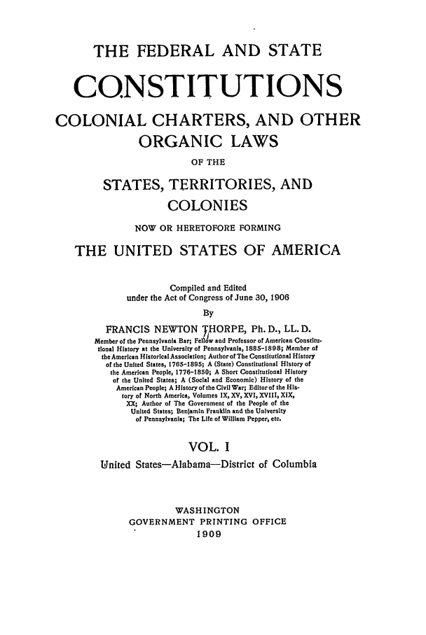 handle is hein.beal/fsc0001 and id is 1 raw text is: THE FEDERAL AND STATE
CONSTITUTIONS
COLONIAL CHARTERS, AND OTHER
ORGANIC LAWS
OF THE
STATES, TERRITORIES, AND
COLONIES
NOW OR HERETOFORE FORMING
THE UNITED STATES OF AMERICA
Compiled and Edited
under the Act of Congress of June 30, 1906
By
FRANCIS NEWTON THORPE, Ph. D., LL. D.
Member of the Pennsylvania Bar; Fellow and Professor of American Constitu-
tional History at the University of Pennsylvania, 1885-1898; Member of
the American Historical Association; Author of The CQnstitutonal History
of the United States, 1765-1895; A (State) Constitutional History of
the American People, 1776-1850; A Short Constitutional History
of the United States; A (Social and Economic) History of the
American People; A History of the Civil War; Editor of the His-
tory of North America, Volumes IX, XV, XVI, XVIII, XIX,
XX; Author of The Government of the People of the
United States; Benjamin Franklin and the University
of Pennsylvania; The Life of William Pepper, etc.
VOL. I
United States-Alabama-District of Columbia
WASH INGTON
GOVERNMENT PRINTING OFFICE
1909


