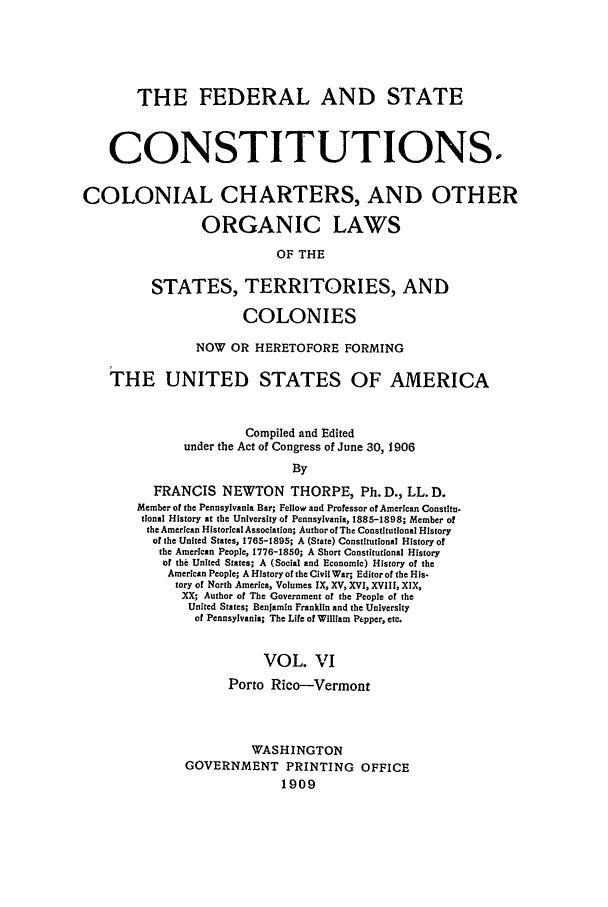 handle is hein.beal/fsc0006 and id is 1 raw text is: THE FEDERAL AND STATE
CONSTITUTIONS.
COLONIAL CHARTERS, AND OTHER
ORGANIC LAWS
OF THE
STATES, TERRITORIES, AND
COLONIES
NOW OR HERETOFORE FORMING
THE UNITED STATES OF AMERICA
Compiled and Edited
under the Act of Congress of June 30, 1906
By
FRANCIS NEWTON THORPE, Ph. D., LL. D.
Member of the Pennsylvania Bar; Fellow and Professor of American Constitu-
tional History at the University of Pennsylvania, 1885-1898; Member of
the American Historical Association; Author of The Constitutional History
of the United States, 1765-1895; A (State) Constitutional History of
the American People, 1776-1850; A Short Constitutional History
of the United States; A (Social and Economic) History of the
American People; A History of the Civil War; Editor of the His-
tory of North America, Volumes IX, XV, XVI, XVIII, XIX,
XX; Author of The Government of the People of the
United States; Benjamin Franklin and the University
of Pennsylvania; The Life of William Pepper, etc.
VOL. VI
Porto Rico-Vermont
WASHINGTON
GOVERNMENT PRINTING OFFICE
1909



