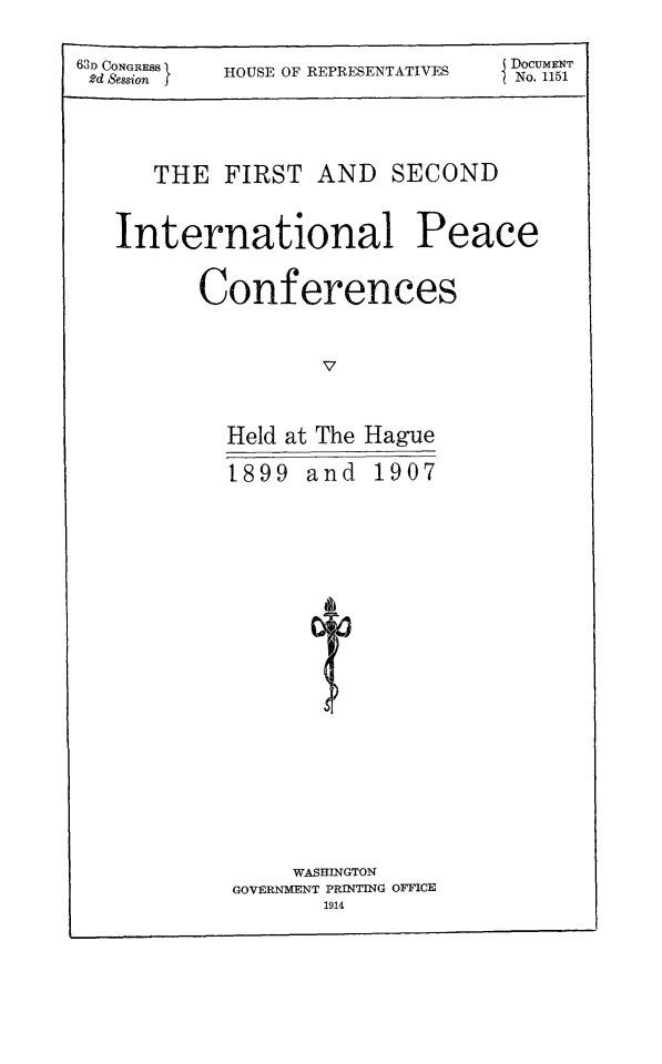handle is hein.beal/fsinpccof0001 and id is 1 raw text is: 
63D CONGRESS  HOUSE OF REPRESENTATIVES  (DOCUMENT
2d Session  O                    I No. 1151



      THE FIRST AND SECOND

   International Peace

          Conferences

                   v


            Held at The Hague
            1899 and 1907







                   4)


     WASHINGTON
GOVERNMENT PRINTING OFFICE


