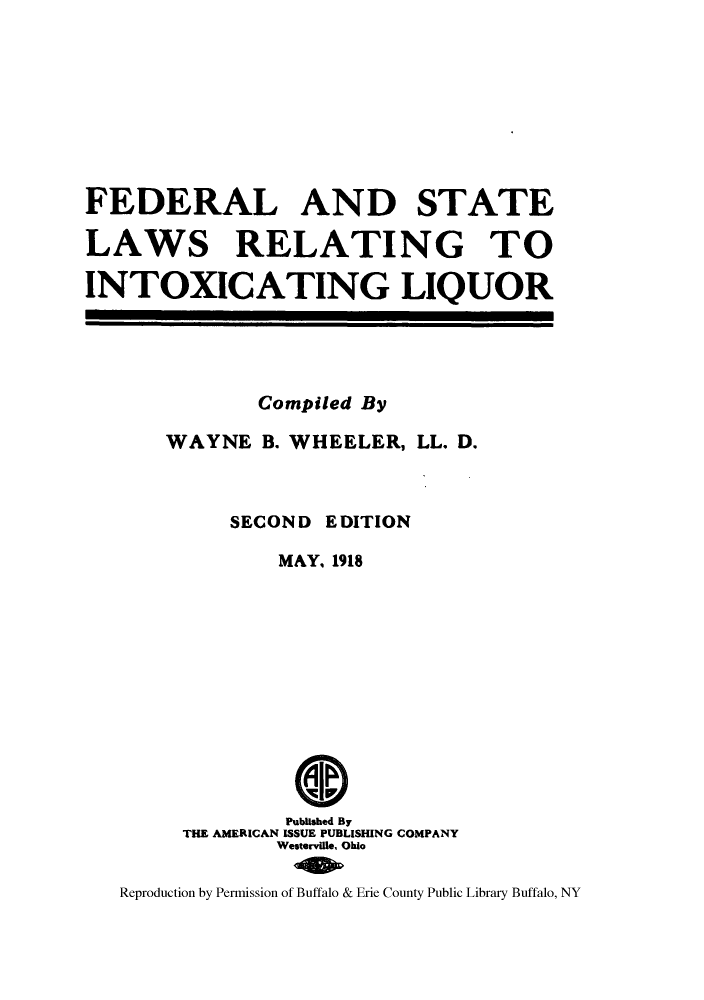 handle is hein.beal/fslareino0001 and id is 1 raw text is: ï»¿FEDERAL AND STATE
LAWS RELATING TO
INTOXICATING LIQUOR

Compiled By
WAYNE B. WHEELER, LL. D.
SECOND EDITION
MAY, 1918
Published By
THE AMERICAN ISSUE PUBLISHING COMPANY
Westerville, Ohio
Reproduction by Permission of Buffalo & Erie County Public Library Buffalo, NY



