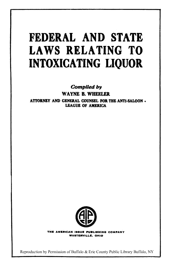 handle is hein.beal/fsrelinliq0001 and id is 1 raw text is: ï»¿FEDERAL AND STATE
LAWS RELATING TO
INTOXICATING LIQUOR
Compiled by
WAYNE B. WHEELER
ATTORNEY AND GENERAL COUNSEL FOR THE ANTI-SALOON.
LEAGUE OF AMERICA
THU AMErICAN ISSUR PUBLISHING COMPANY
WESTRWLLE. OHIO
Reproduction by Permission of Buffalo & Erie County Public Library Buffalo, NY


