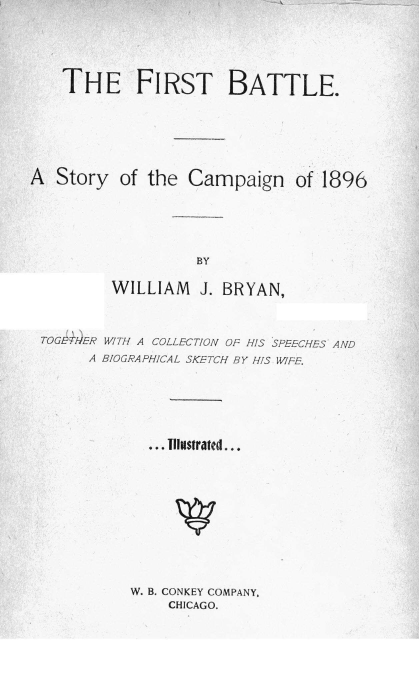 handle is hein.beal/fstbteasy0001 and id is 1 raw text is: THE FIRST BATTLE.
A Story of the Campaign of 1896
BY
WILLIAM J. BRYAN,
TOGETHER WITH A COLLECTION OF HIS SPEECHES AND
A BIOGRAPHICAL SKETCH BY HIS WIFE.
... llustrated...

W. B. CONKEY COMPANY,
CHICAGO.


