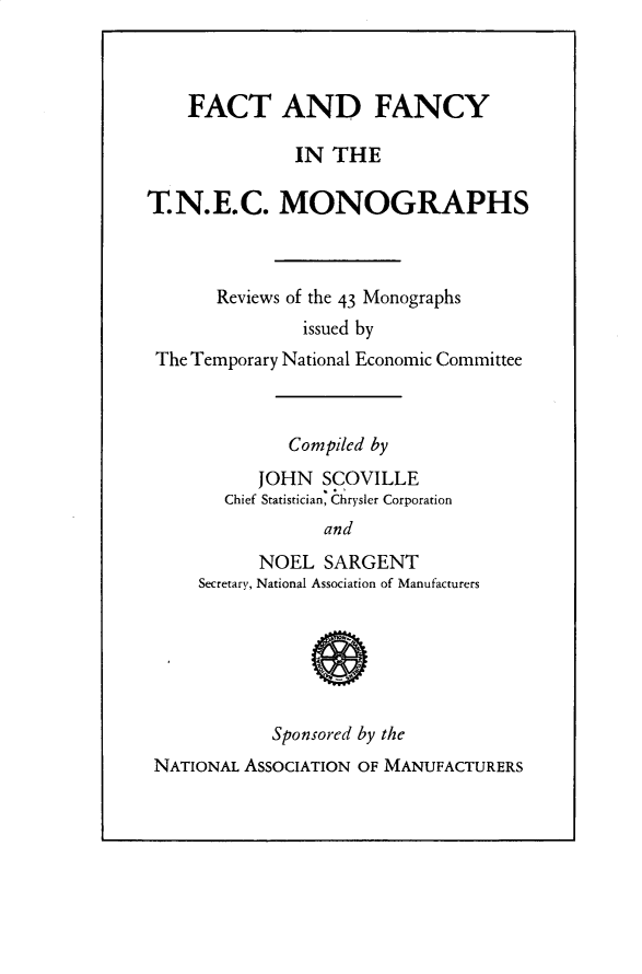 handle is hein.beal/ftadfyit0001 and id is 1 raw text is: 



    FACT AND FANCY

               IN THE

T.N.E.C. MONOGRAPHS



       Reviews of the 43 Monographs
                issued by
 The Temporary National Economic Committee



              Compiled by
           JOHN  SCOVILLE
        Chief Statistician, Chrysler Corporation
                  and
           NOEL   SARGENT
     Secretary, National Association of Manufacturers






            Sponsored by the
 NATIONAL AssOCIATION OF MANUFACTURERS


