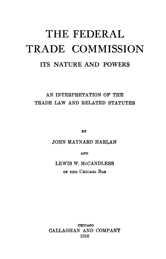 handle is hein.beal/ftcnapow0001 and id is 1 raw text is: THE FEDERAL
TRADE COMMISSION
ITS NATURE AND POWERS
AN INTERPRETATION OF THE
TRADE LAW AND RELATED STATUTES
BY
JOHN MAYNARD HARLAN
AND

LEWIS W. McCANDLESS
OF THE CHICAGO BAR
CHICAGO
CALLAGHAN AND COMPANY
1916


