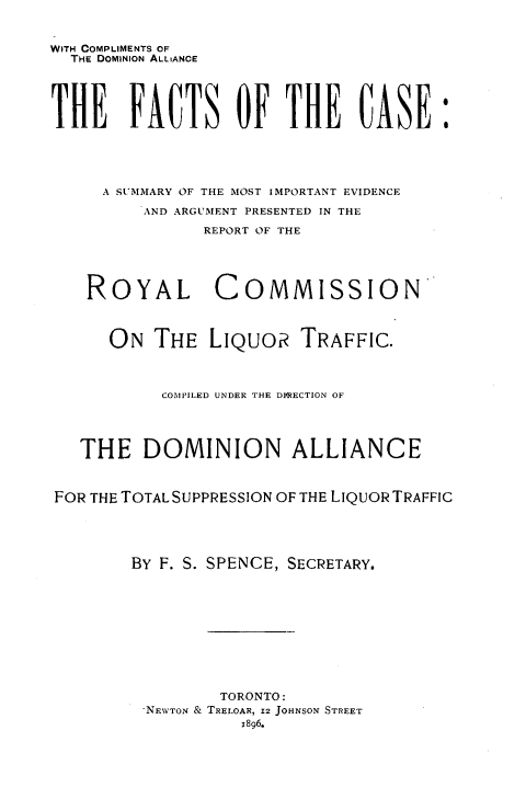 handle is hein.beal/ftcsmiev0001 and id is 1 raw text is: 


WITH COMPLIMENTS OF
  THE DOMINION ALLIANCE





THE FACTS OF THE CASE:





     A SUMMARY OF THE MOST IMPORTANT EVIDENCE

         AND ARGUMENT PRESENTED IN THE

                REPORT OF THE





    ROYAL COMMISSION



      ON  THE   LIQuoR   TRAFFIC.



           COM'ILED UNDER THE DFRECTION OF




   THE   DOMINION ALLIANCE



FOR THE TOTAL SUPPRESSION OF THE LIQUOR TRAFFIC





        BY F. S. SPENCE, SECRETARY.











                 TORONTO:
         -NEWTON & TRELOAR, 12 JOHNSON STREET
                   1896.


