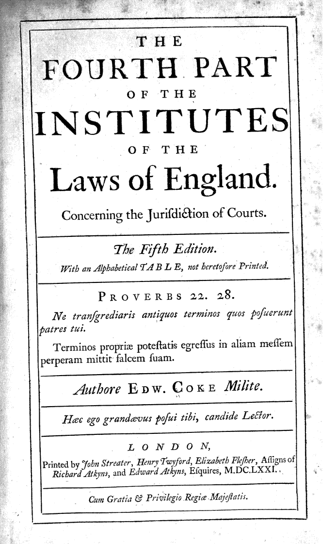 handle is hein.beal/fthpilwe0001 and id is 1 raw text is: 




'OU


INS


Law

  Concern


     THE

 RTH PART
   OF THE


TITUTE
    OF   THE


 s  of   England.

ing the Jurifdidion of Courts.


         The Fifth Edition.
ith an Alphabetical 'A B L E, not heretofore Printed.


         PROV
  Ne tranfgrediaris
patres tui.
  Terminos proprim p
perperam mittit falcen

     Authore  E


Hc  ego grandav


ERBS 22. 28.
antipuos terminos uos pofuerunt

oteflatis egreffus in aliam meffem
fuam.

DW.  COKE     Miite.

us pofui tibi, candide Lelor.


              LONDO N,
Printed by Yohn Streater, Henr'iwyford, Elizabeth Flejher, Afigns of
  RichardAtkyns, and EdwardAtkyns, Efquires, M.DC.LXXI.

       Cwn Gratia & Prilegio Regie Ma) eatis.


