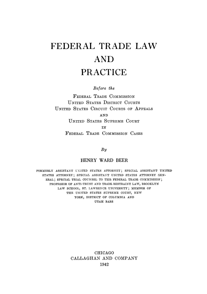 handle is hein.beal/ftlbeff0001 and id is 1 raw text is: FEDERAL TRADE LAW
AND
PRACTICE
Before the
FEDERAL TRADE COMMISSION
UNITED STATES DISTRICT COURTS
UNITED STATES CIRCUIT COURTS OF APPEALS
AND
UNITED STATES SUPREME COURT
IN
FEDERAL TRADE COMMISSION CASES
By

HENRY WARD BEER
FORMERLY ASSISTANT UNITED STATES ATTORNEY; SPECIAL ASSISTANT UNITED
STATES ATTORNEY; SPECIAL ASSISTANT UNITED STATES ATTORNEY GEN-
ERAL; SPECIAL TRIAL COUNSEL TO THE FEDERAL TRADE COMMISSION;
PROFESSOR OF ANTI-TRUST AND TRADE RESTRAINT LAW, BROOKLYN
LAW SCHOOL, ST. LAWRENCE UNIVERSITY; MEMBER OF
THE UNITED STATES SUPREME COURT, NEW
YORK, DISTRICT OF COLUMBIA AND
UTAH BARS
CHICAGO
CALLAGHAN AND COMPANY
1942



