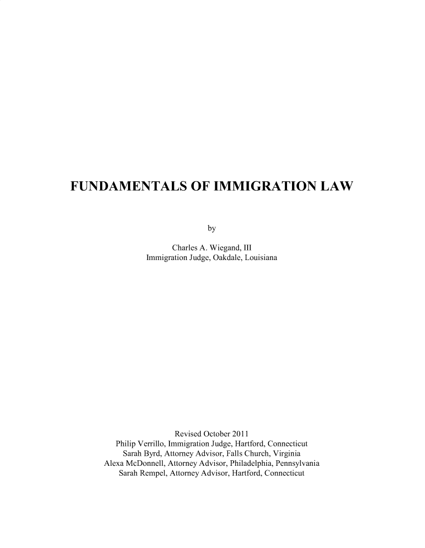 handle is hein.beal/ftsoinlw0001 and id is 1 raw text is: 




















FUNDAMENTALS OF IMMIGRATION LAW




                                by

                        Charles A. Wiegand, III
                  Immigration Judge, Oakdale, Louisiana


                Revised October 2011
   Philip Verrillo, Immigration Judge, Hartford, Connecticut
     Sarah Byrd, Attorney Advisor, Falls Church, Virginia
Alexa McDonnell, Attorney Advisor, Philadelphia, Pennsylvania
    Sarah Rempel, Attorney Advisor, Hartford, Connecticut


