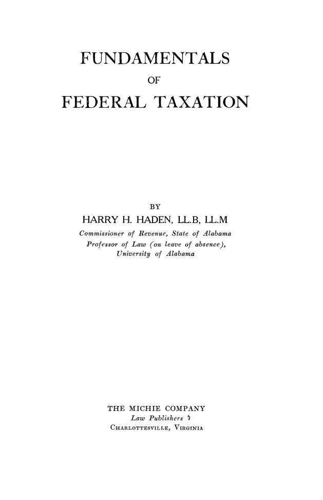 handle is hein.beal/fuedrax0001 and id is 1 raw text is: 






   FUNDAMENTALS

                OF


FEDERAL TAXATION


             BY

 HARRY  H. HADEN, LL.B, LL.M
Commissioner of Revenue, State of Alabama
Professor of Law (on leave of absence),
       University of Alabama



















     THE MICHIE COMPANY
         Law Publishers I
      CHARLOTTESVILLE, VIRGINIA


