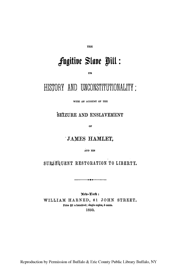 handle is hein.beal/fugslbil0001 and id is 1 raw text is: THE

fuitit ta   Pil:
ns
HISTORY AND, UNOSIUTOAIY

WI   ACCOUNT OF THM
SE1IZURE AND ENSLAVEMENT
OF
JAMES HAMLET,
AND MS

SUBL&RUENT RESTORATION TO LIBERTY.
Nein-York :
WILLIAM HARNED, 61 JOHN STREET.
Price $2 a hundred; single copies, 6 cents.
1850.

Reproduction by Permission of Buffalo & Erie County Public Library Buffalo, NY



