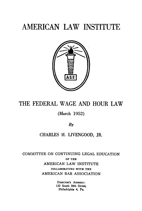 handle is hein.beal/fwaghou0001 and id is 1 raw text is: AMERICAN LAW INSTITUTE

THE FEDERAL WAGE AND HOUR LAW
(March 1952)
By
CHARLES H. LIVENGOOD, JR.

COMMITTEE ON CONTINUING LEGAL EDUCATION
OF THE
AMERICAN LAW INSTITUTE
COLLABORATING WITH THE
AMERICAN BAR ASSOCIATION
DIRECrOR'S ADDRESS:
133 South 36th Street,
Philadelphia 4, Pa.


