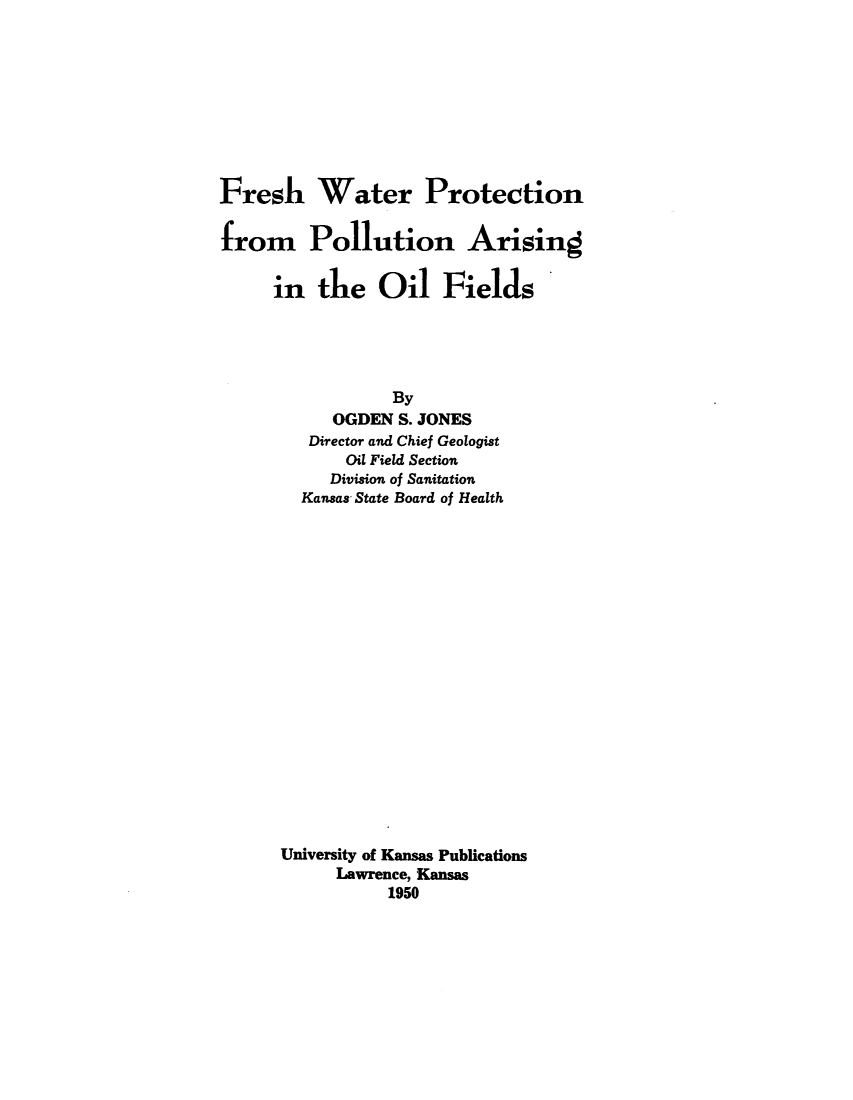 handle is hein.beal/fwppofs0001 and id is 1 raw text is: 









Fresh Water Protection

from Pollution Arising


     in   tue   Oil   Fields





                 By
           OGDEN  S. JONES
         Director and Chief Geologist
             Oil Field Section
           Division of Sanitation
        Kansas State Board of Health



















      University of Kansas Publications
            Lawrence, Kansas
                 1950


