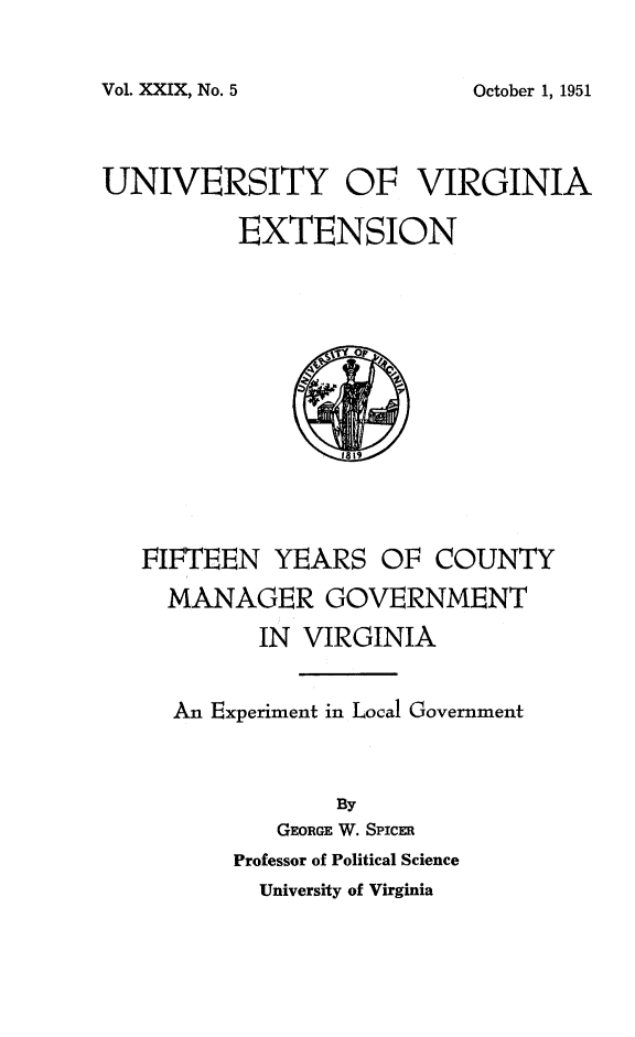 handle is hein.beal/fycmgva0001 and id is 1 raw text is: 

Vol. XXIX, No. 5


UNIVERSITY OF VIRGINIA

          EXTENSION


FIFTEEN YEARS OF COUNTY
  MANAGER GOVERNMENT
         IN VIRGINIA


  An Experiment in Local Government


              By
          GEORGE W. SPicE1R
       Professor of Political Science
         University of Virginia


October 1, 1951


