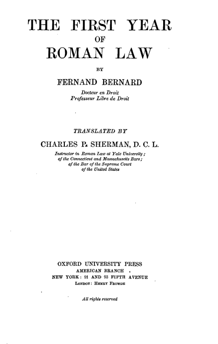 handle is hein.beal/fyroml0001 and id is 1 raw text is: THE FIRST YEAR
OF
ROMAN LAW
BY
FERNAND BERNARD
Docleur en Droit
Professeur Libre de Droit
TRANSLATED BY
CHARLES P. SHERMAN, D. C. L.
Instructor in Roman Law at Yale University;
of the Connecticut and Massachusetts Bars;
of the Bar of the Supreme Court
of the United States
OXFORD UNIVERSITY PRESS
AMERICAN BRANCH .
NEW YORK: 91 AND 93 FIFTH AVENUE
LoNDON: HENRY FROWDE

All rights reserved


