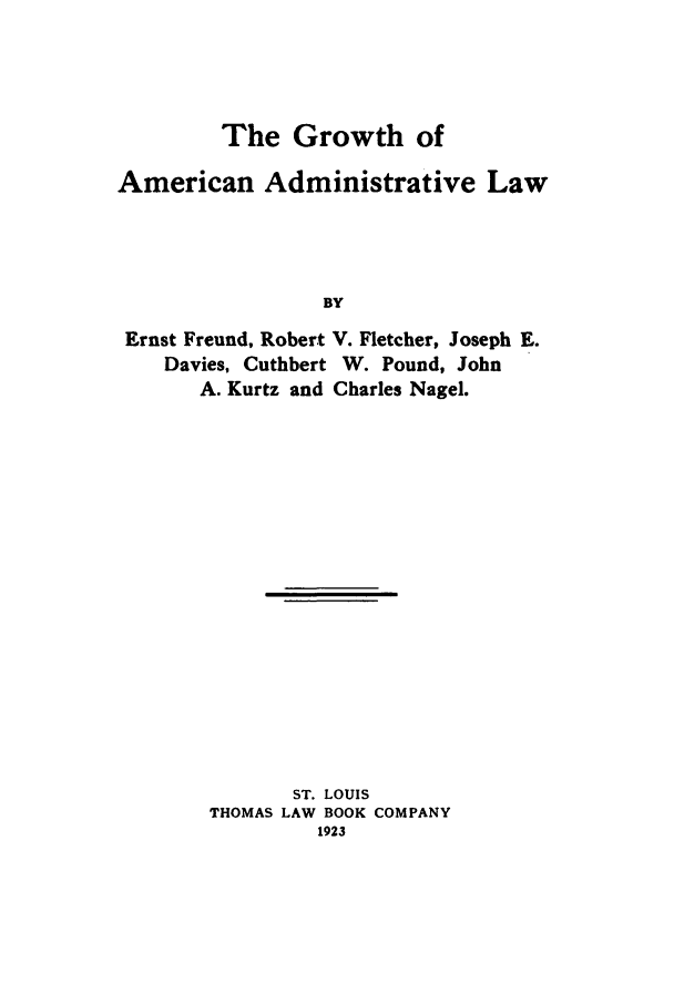 handle is hein.beal/gaal0001 and id is 1 raw text is: The Growth of
American Administrative Law
BY
Ernst Freund, Robert V. Fletcher, Joseph E.
Davies, Cuthbert W. Pound, John
A. Kurtz and Charles Nagel.

ST. LOUIS
THOMAS LAW BOOK COMPANY
1923


