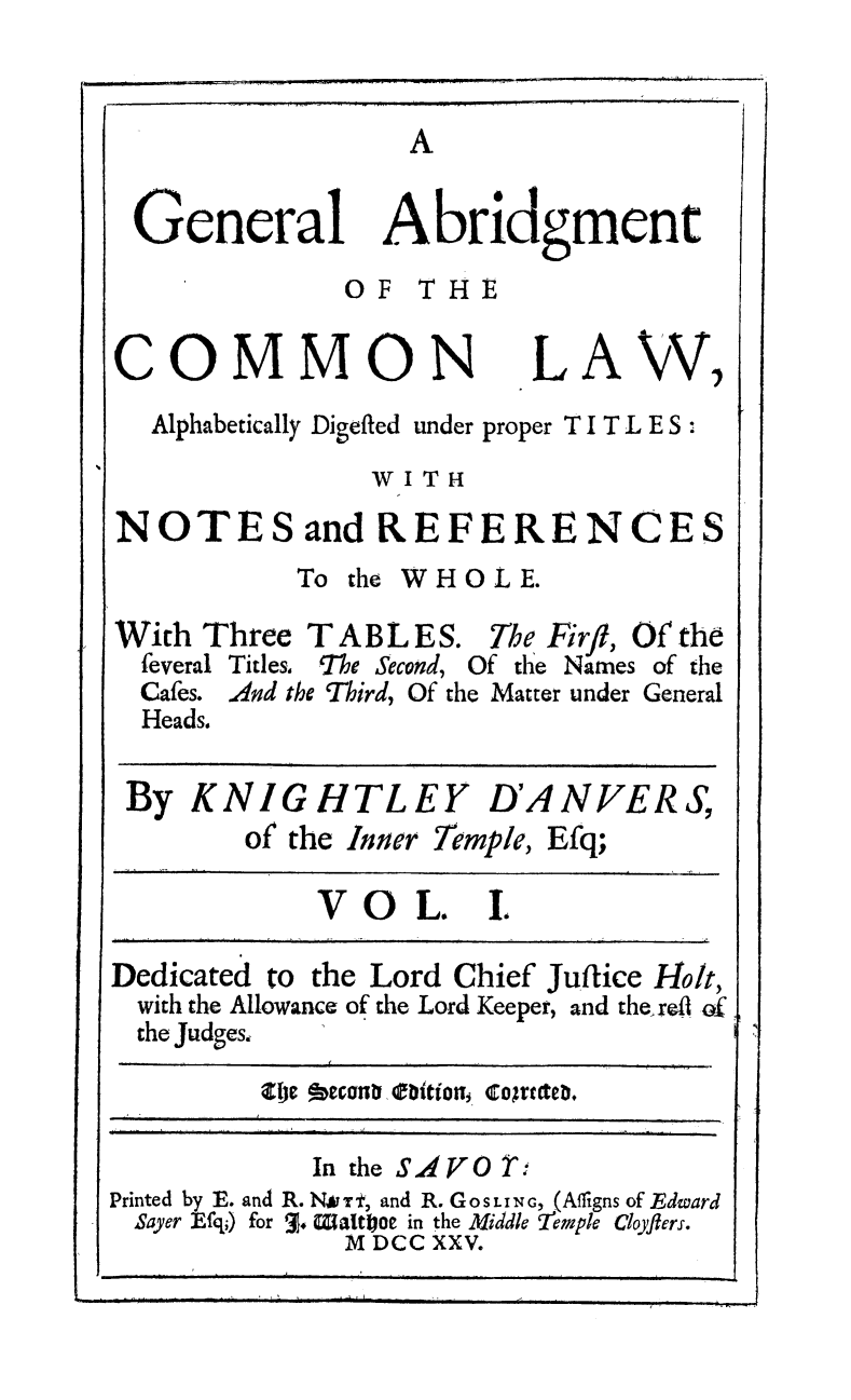 handle is hein.beal/gabcol0001 and id is 1 raw text is: A

General Abridgment
OF THE

COMMON

LAW

,I

Alphabetically Digefled under proper T I T L E S :

WITH
NOTES and REFERENCES

To the

WHOL E.

With Three T ABL ES. The Firfl, Of the
feveral Titles, 'The Second, Of the Names of the
Cafes. And the Third, Of the Matter under General
Heads.
By KNIGHTLEY D'ANVERS,
of the Inner Temple, Efq;
V O L. L
Dedicated to the Lord Chief Juftice Holt,
with the Allowance of the Lord Keeper, and the, rdi Of
the Judges,
alp beconD o bition, cogtrteD,
In the SAVO d
Printed by E. and R. N*rt, and R. GoSLING, (Afligns of Edward
Sayer Efqi) for 3. Waltfioe in the Middle eimple Cloyflers.
M DCC XXV.


