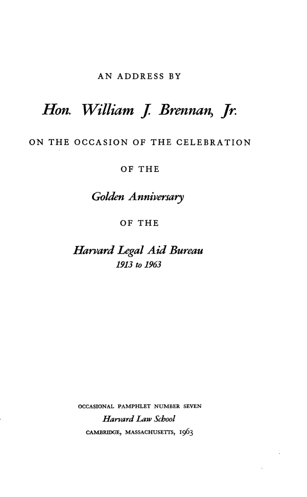 handle is hein.beal/gahlab0001 and id is 1 raw text is: AN ADDRESS BY

Hon. William J

Brennan,

ON THE OCCASION OF THE CELEBRATION
OF THE
Golden Anniversary
OF THE
Harvard Legal Aid Bureau
1913 to 1963
OCCASIONAL PAMPHLET NUMBER SEVEN
Harvard Law School
CAMBRIDGE, MASSACHUSETTS, 1963

Jr.


