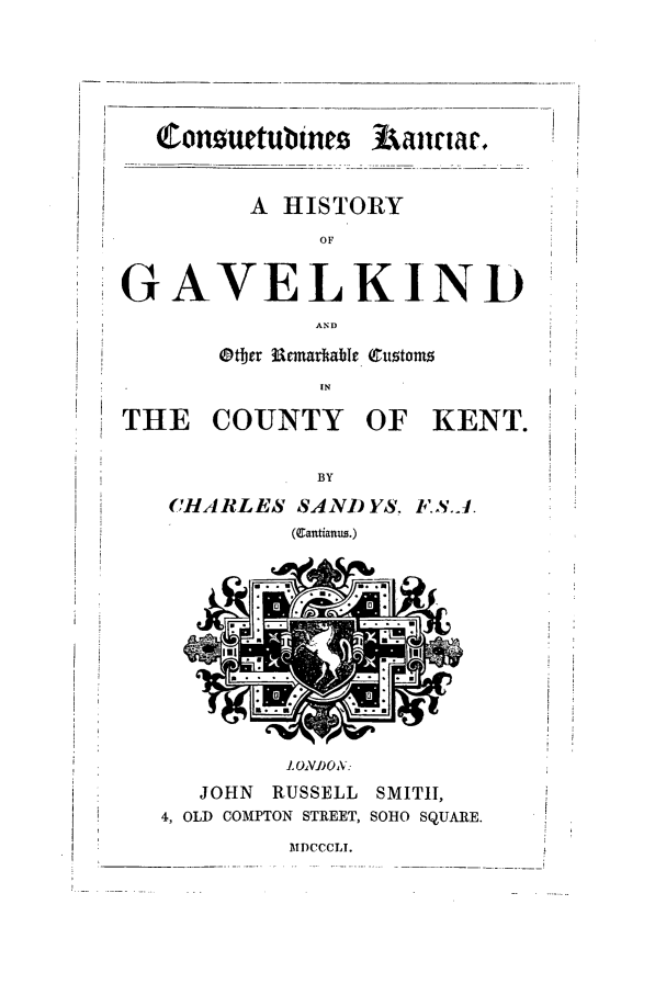 handle is hein.beal/gavlknd0001 and id is 1 raw text is: Consurtubtnes Aawr.
A HISTORY
OF
GAVELKIND
AND
Otjer 3Uemadable Customs
IN
THE COUNTY OF KENT.
BY
CHARLES SAND YS. F.S.J.
(gantianus.)

I ONi)O..
JOHN   RUSSELL    SMITH,
4, OLD COMPTON STREET, SOHO SQUARE.

MDCCCLI.

L
!


