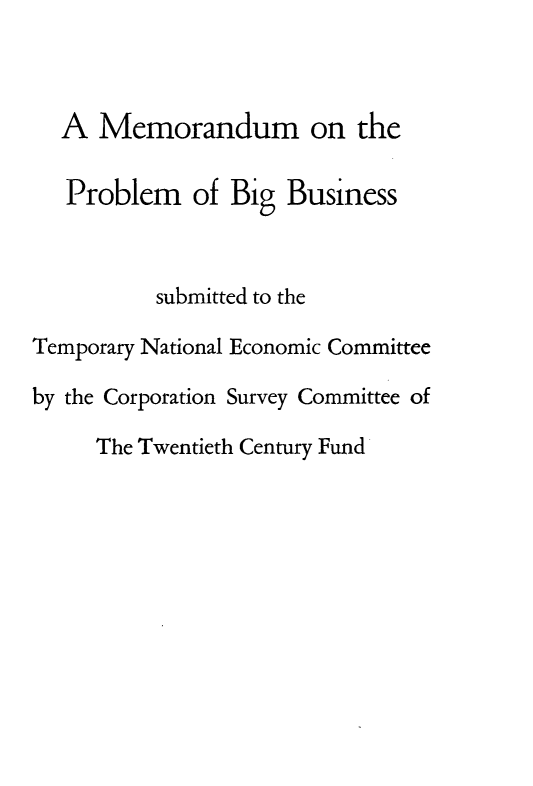 handle is hein.beal/gbbst0001 and id is 1 raw text is: 



  A Memorandum on the

  Problem of Big Business



          submitted to the

Temporary National Economic Committee

by the Corporation Survey Committee of

     The Twentieth Century Fund


