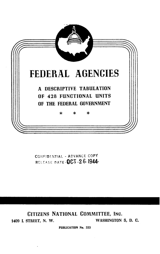 handle is hein.beal/gcflg0001 and id is 1 raw text is: 












FEDERAL AGENCIES

   A DESCRIPTIVE TABULATION
   OF 428 FUNCTIONAL UNITS
   OF THE FEDERAL GOVERNMENT

                *               -0*


CONFIDFNTIAL - ADVANCE COPY
RELFASE DATE .O  T.2 6-1944


     CITIZENS NATIONAL COMMITTEE, INC.
1409 L STREET, N. W.         WASHINGTON 5, D. C.
                PUBLICATION No. 333


