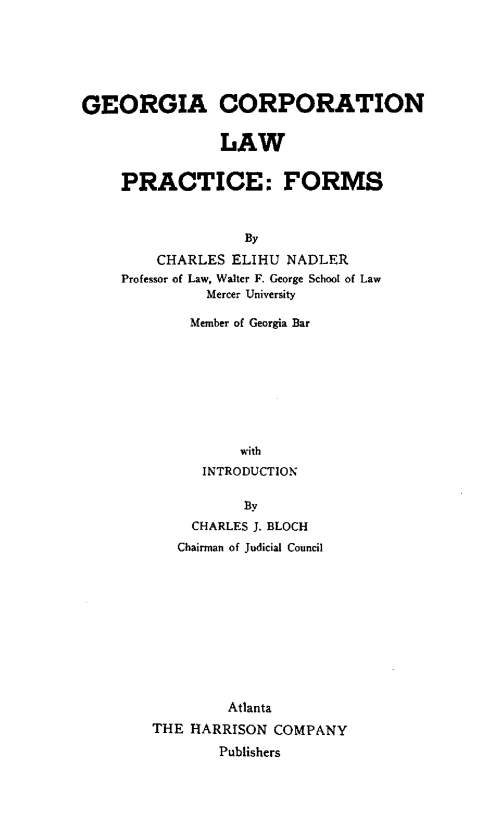 handle is hein.beal/gclpf0001 and id is 1 raw text is: 






GEORGIA CORPORATION

                LAW


    PRACTICE: FORMS



                   By
         CHARLES ELIHU NADLER
    Professor of Law, Walter F. George School of Law
              Mercer University


    Member of Georgia Bar








          with
      INTRODUCTION

          By
    CHARLES J. BLOCH
    Chairman of Judicial Council










         Atlanta
THE HARRISON  COMPANY
        Publishers


