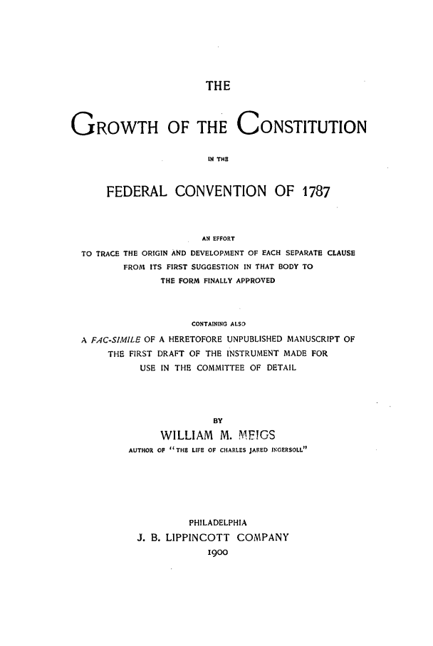 handle is hein.beal/gconfc0001 and id is 1 raw text is: THE
GROWTH OF THE CONSTITUTION
IN THE
FEDERAL CONVENTION OF 1787

AN EFFORT
TO TRACE THE ORIGIN AND DEVELOPMENT OF EACH SEPARATE CLAUSE
FROM ITS FIRST SUGGESTION IN THAT BODY TO
THE FORM FINALLY APPROVED
CONTAINING ALSO
A FAC-SIMILE OF A HERETOFORE UNPUBLISHED MANUSCRIPT OF
THE FIRST DRAFT OF THE INSTRUMENT MADE FOR
USE IN THE COMMITTEE OF DETAIL
BY
WILLIAM     M. MFIGS
AUTHOR OF THE LIFE OF CHARLES JARED INGERSOLL

PHILADELPHIA
J. B. LIPPINCOTT COMPANY
1900


