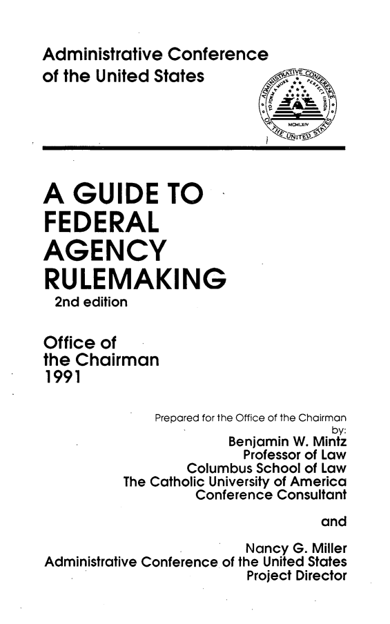 handle is hein.beal/gdfarg0001 and id is 1 raw text is: 

Administrative Conference
of the United States







A GUIDE TO

FEDERAL

AGENCY

RULEMAKING
2nd edition

Office of
the Chairman
1991

             Prepared for the Office of the Chairman
                                  by:
                      Benjamin W. Mintz
                        Professor of Law
                 Columbus School of Law
          The Catholic University of America
                  Conference Consultant

                                 and
                        Nancy G. Miller
Administrative Conference of the United States
                        Project Director


